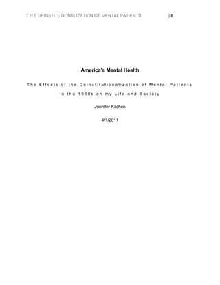 T H E DEINSTITUTIONALIZATION OF MENTAL PATIENTS    |0




                      America’s Mental Health

The Effects of the Deinstitutionalization of Mental Patients

             in the 1960s on my Life and Society


                           Jennifer Kitchen


                              4/1/2011
 