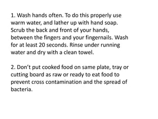 1. Wash hands often. To do this properly use
warm water, and lather up with hand soap.
Scrub the back and front of your hands,
between the fingers and your fingernails. Wash
for at least 20 seconds. Rinse under running
water and dry with a clean towel.
2. Don’t put cooked food on same plate, tray or
cutting board as raw or ready to eat food to
prevent cross contamination and the spread of
bacteria.
 