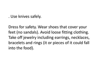 . Use knives safely.
Dress for safety. Wear shoes that cover your
feet (no sandals). Avoid loose fitting clothing.
Take off jewelry including earrings, necklaces,
bracelets and rings (it or pieces of it could fall
into the food).
 