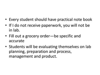 • Every student should have practical note book
• If I do not receive paperwork, you will not be
in lab.
• Fill out a grocery order—be specific and
accurate
• Students will be evaluating themselves on lab
planning, preparation and process,
management and product.
 
