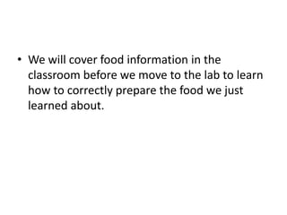 • We will cover food information in the
classroom before we move to the lab to learn
how to correctly prepare the food we just
learned about.
 