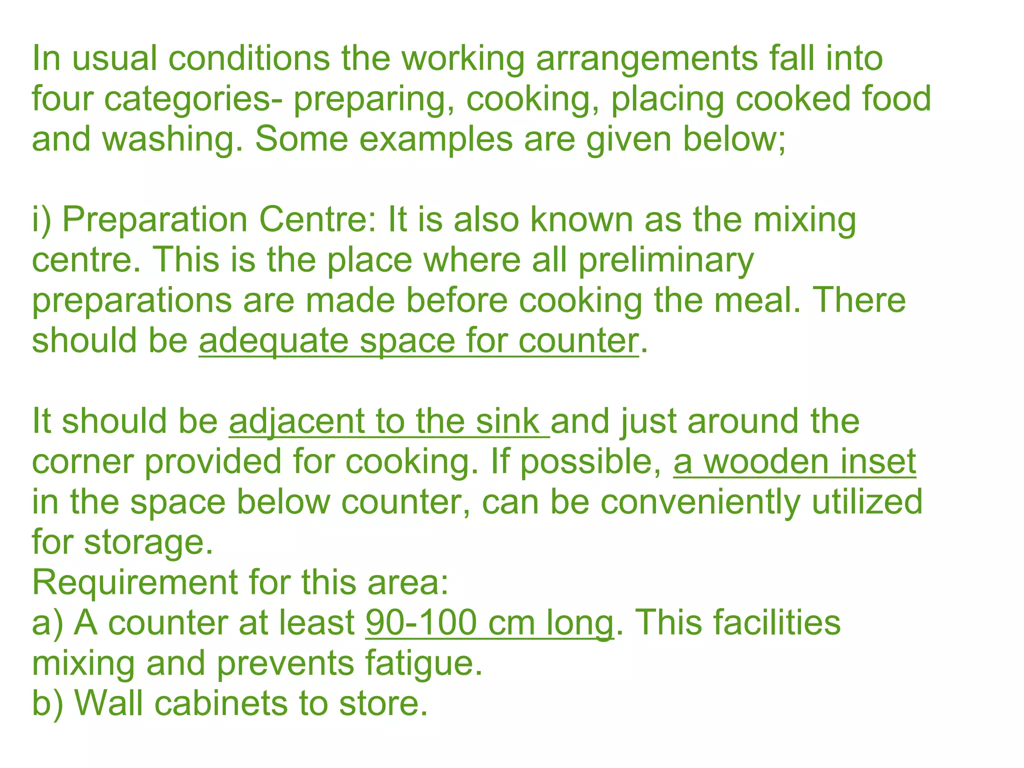 In usual conditions the working arrangements fall into
four categories- preparing, cooking, placing cooked food
and washing. Some examples are given below;
i) Preparation Centre: It is also known as the mixing
centre. This is the place where all preliminary
preparations are made before cooking the meal. There
should be adequate space for counter.
It should be adjacent to the sink and just around the
corner provided for cooking. If possible, a wooden inset
in the space below counter, can be conveniently utilized
for storage.
Requirement for this area:
a) A counter at least 90-100 cm long. This facilities
mixing and prevents fatigue.
b) Wall cabinets to store.
 