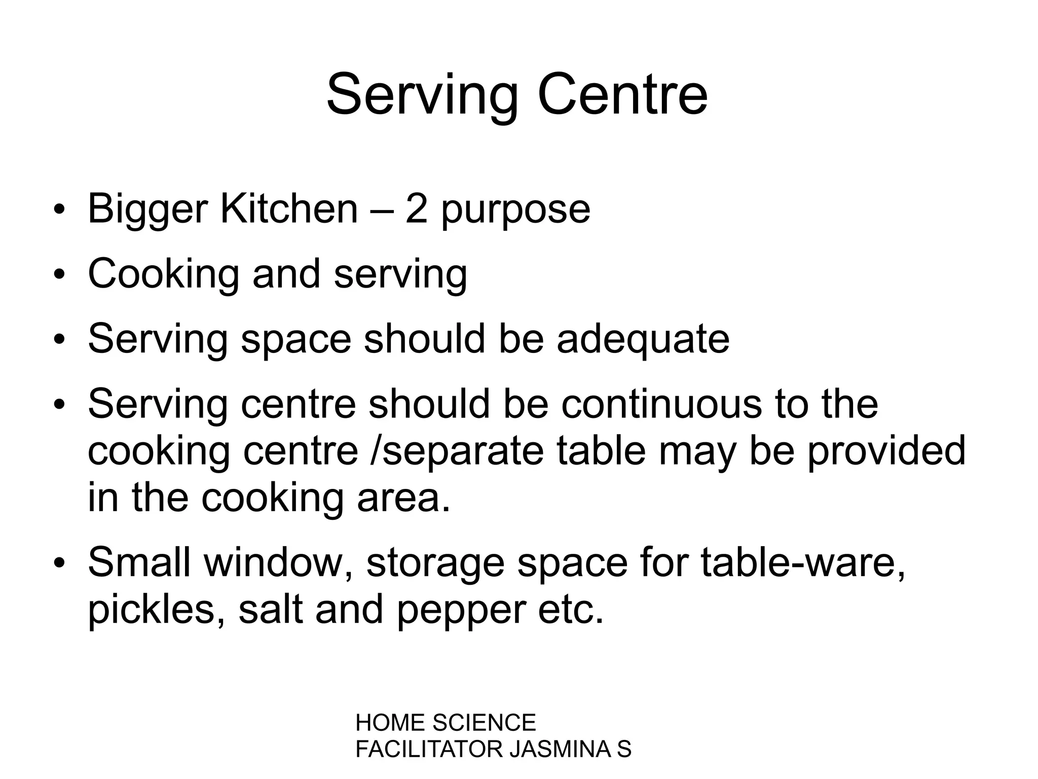 Serving Centre
• Bigger Kitchen – 2 purpose
• Cooking and serving
• Serving space should be adequate
• Serving centre should be continuous to the
cooking centre /separate table may be provided
in the cooking area.
• Small window, storage space for table-ware,
pickles, salt and pepper etc.
HOME SCIENCE
FACILITATOR JASMINA S
 