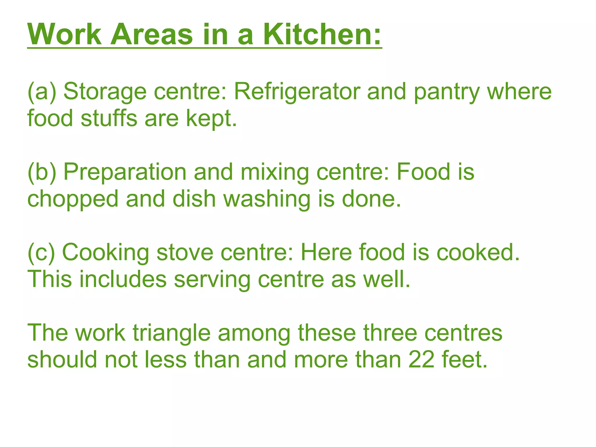 Work Areas in a Kitchen:
(a) Storage centre: Refrigerator and pantry where
food stuffs are kept.
(b) Preparation and mixing centre: Food is
chopped and dish washing is done.
(c) Cooking stove centre: Here food is cooked.
This includes serving centre as well.
The work triangle among these three centres
should not less than and more than 22 feet.
 