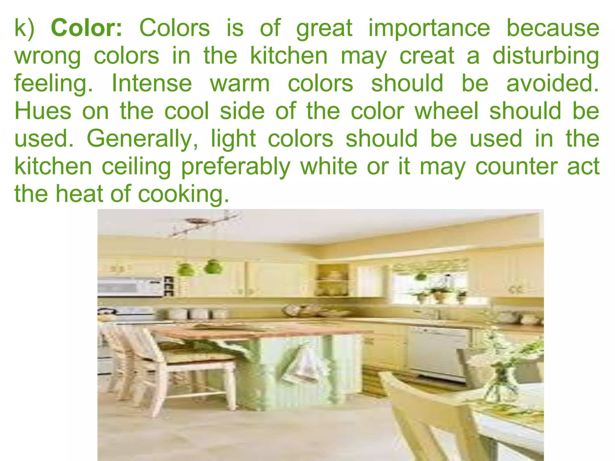k) Color: Colors is of great importance because
wrong colors in the kitchen may creat a disturbing
feeling. Intense warm colors should be avoided.
Hues on the cool side of the color wheel should be
used. Generally, light colors should be used in the
kitchen ceiling preferably white or it may counter act
the heat of cooking.
 