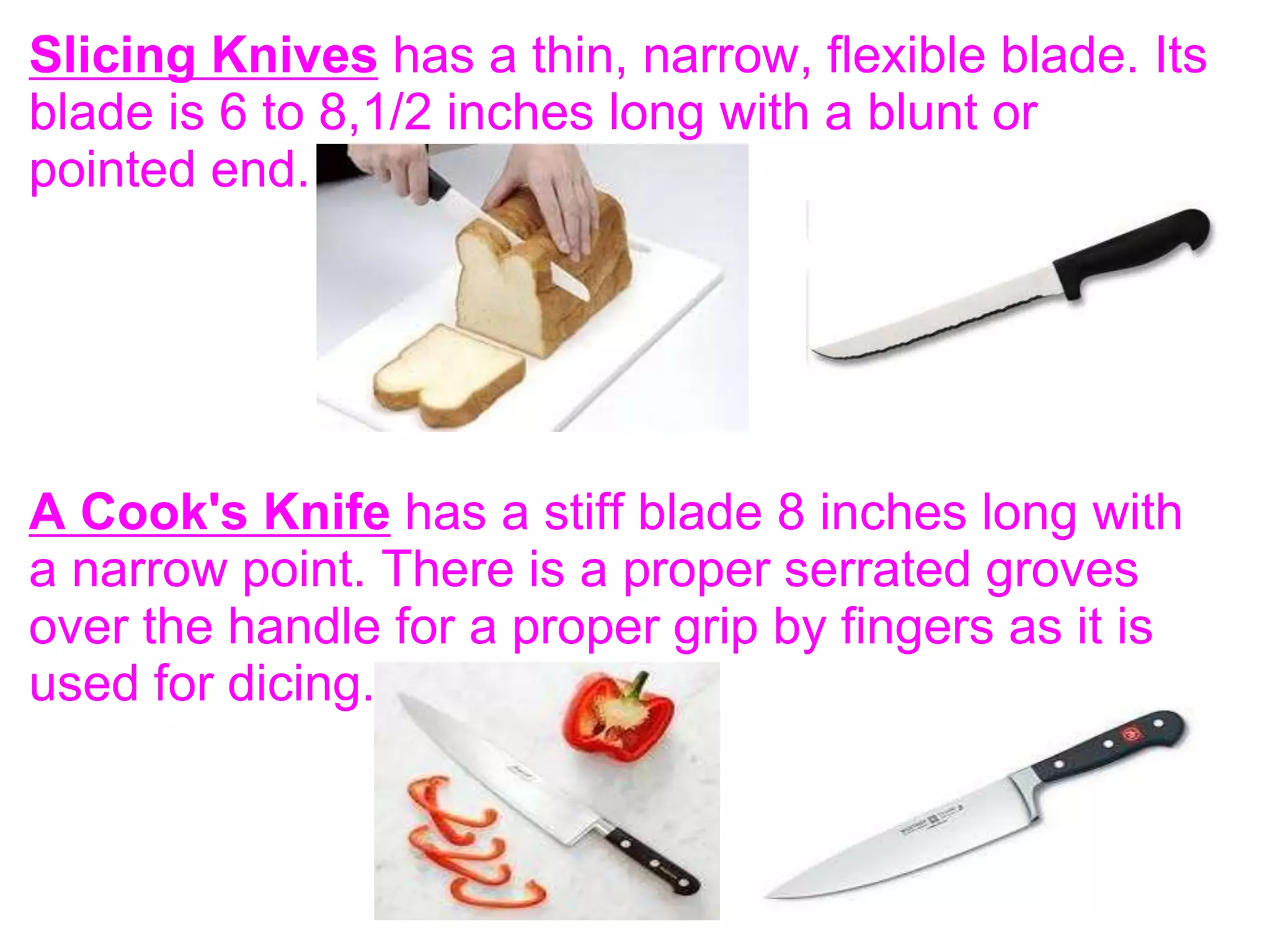 Slicing Knives has a thin, narrow, flexible blade. Its
blade is 6 to 8,1/2 inches long with a blunt or
pointed end.
A Cook's Knife has a stiff blade 8 inches long with
a narrow point. There is a proper serrated groves
over the handle for a proper grip by fingers as it is
used for dicing.
 