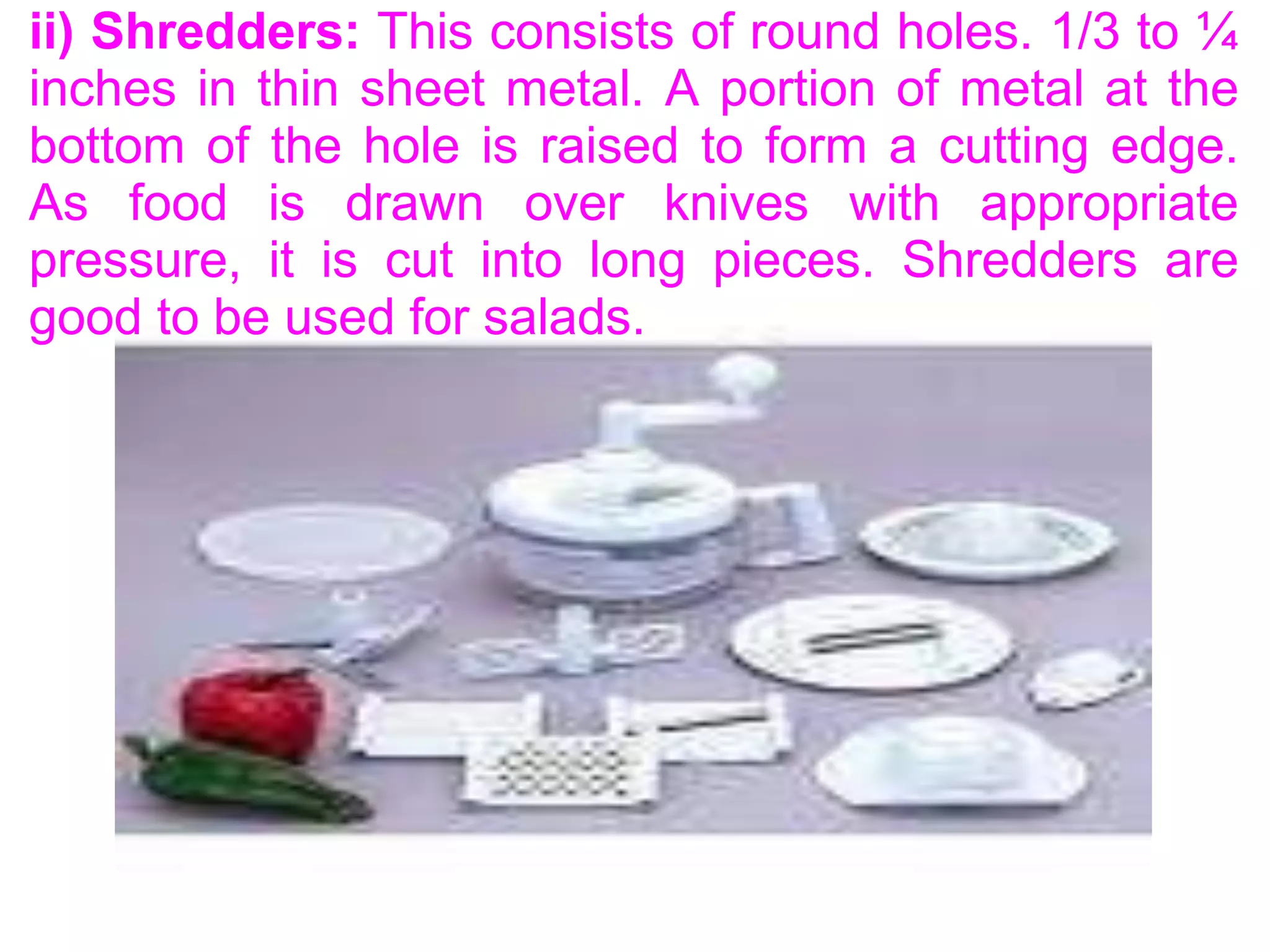 ii) Shredders: This consists of round holes. 1/3 to ¼
inches in thin sheet metal. A portion of metal at the
bottom of the hole is raised to form a cutting edge.
As food is drawn over knives with appropriate
pressure, it is cut into long pieces. Shredders are
good to be used for salads.
 