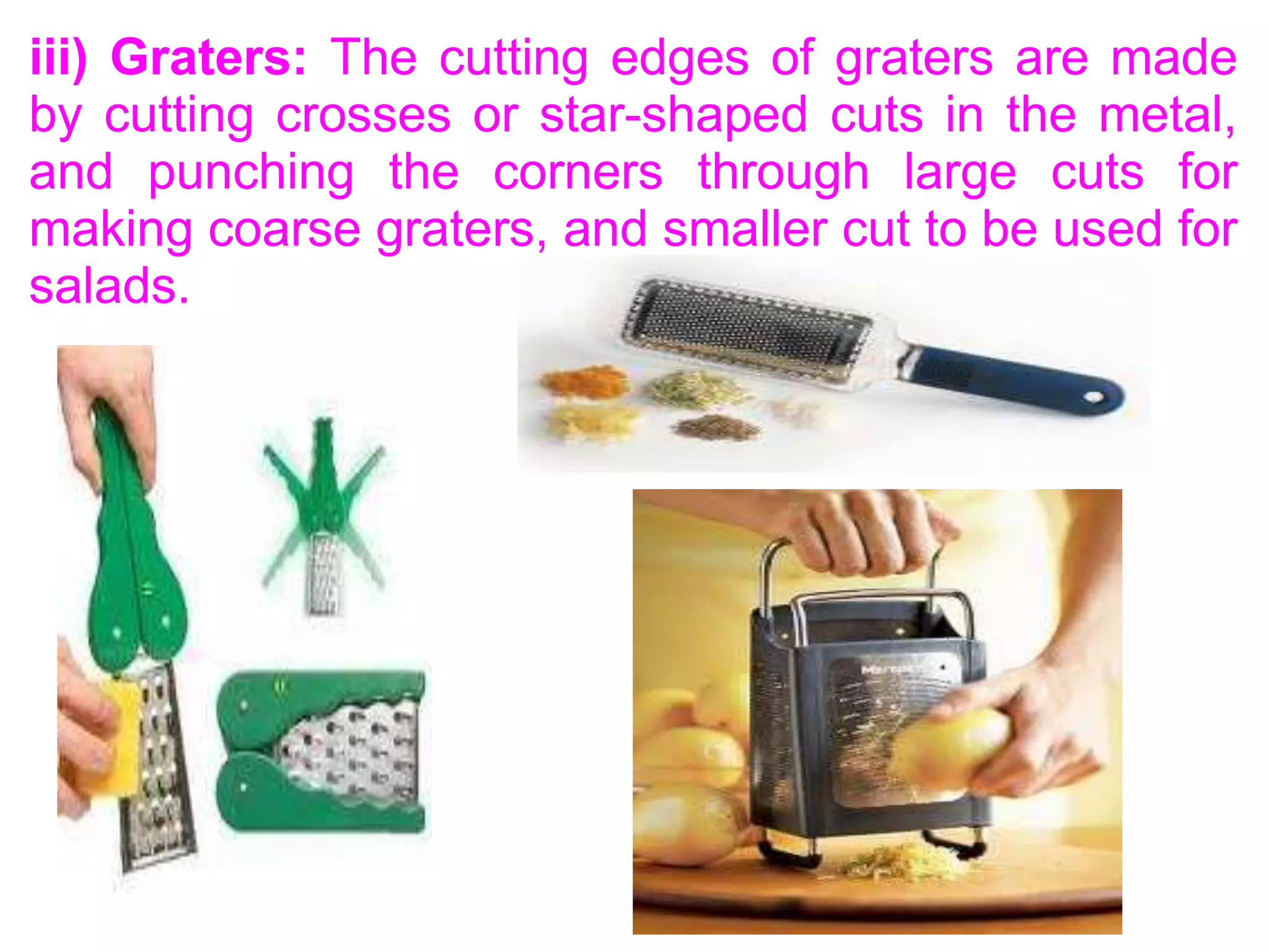iii) Graters: The cutting edges of graters are made
by cutting crosses or star-shaped cuts in the metal,
and punching the corners through large cuts for
making coarse graters, and smaller cut to be used for
salads.
 