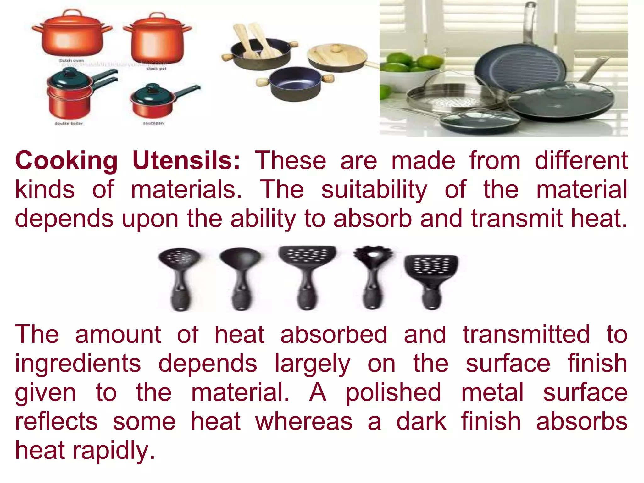 Cooking Utensils: These are made from different
kinds of materials. The suitability of the material
depends upon the ability to absorb and transmit heat.
The amount of heat absorbed and transmitted to
ingredients depends largely on the surface finish
given to the material. A polished metal surface
reflects some heat whereas a dark finish absorbs
heat rapidly.
 