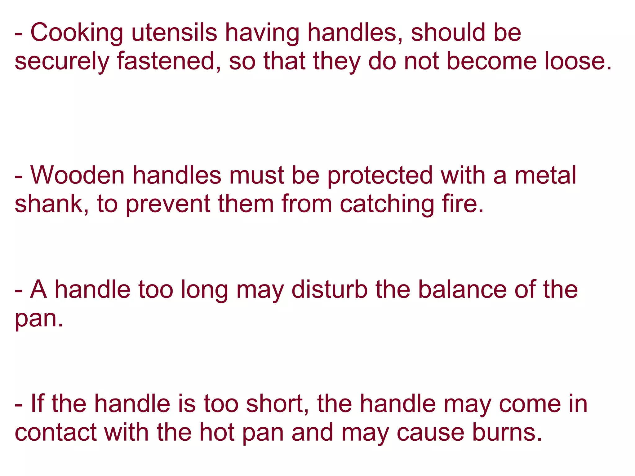 - Cooking utensils having handles, should be
securely fastened, so that they do not become loose.
- Wooden handles must be protected with a metal
shank, to prevent them from catching fire.
- A handle too long may disturb the balance of the
pan.
- If the handle is too short, the handle may come in
contact with the hot pan and may cause burns.
 
