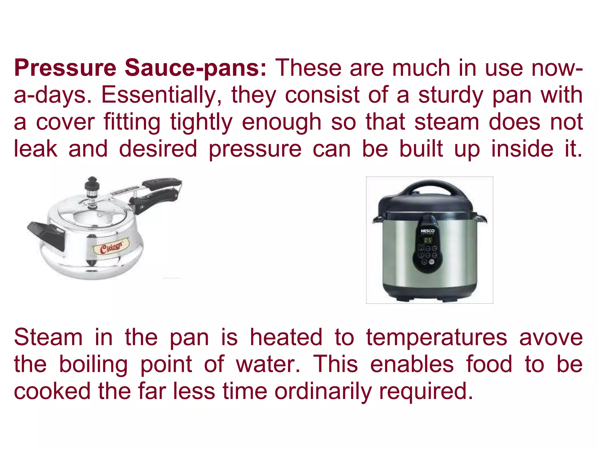 Pressure Sauce-pans: These are much in use now-
a-days. Essentially, they consist of a sturdy pan with
a cover fitting tightly enough so that steam does not
leak and desired pressure can be built up inside it.
Steam in the pan is heated to temperatures avove
the boiling point of water. This enables food to be
cooked the far less time ordinarily required.
 