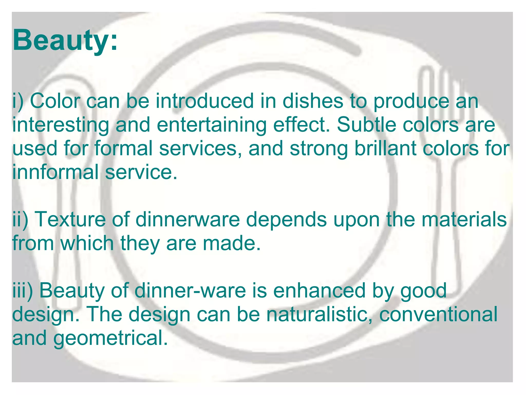 Beauty:
i) Color can be introduced in dishes to produce an
interesting and entertaining effect. Subtle colors are
used for formal services, and strong brillant colors for
innformal service.
ii) Texture of dinnerware depends upon the materials
from which they are made.
iii) Beauty of dinner-ware is enhanced by good
design. The design can be naturalistic, conventional
and geometrical.
 