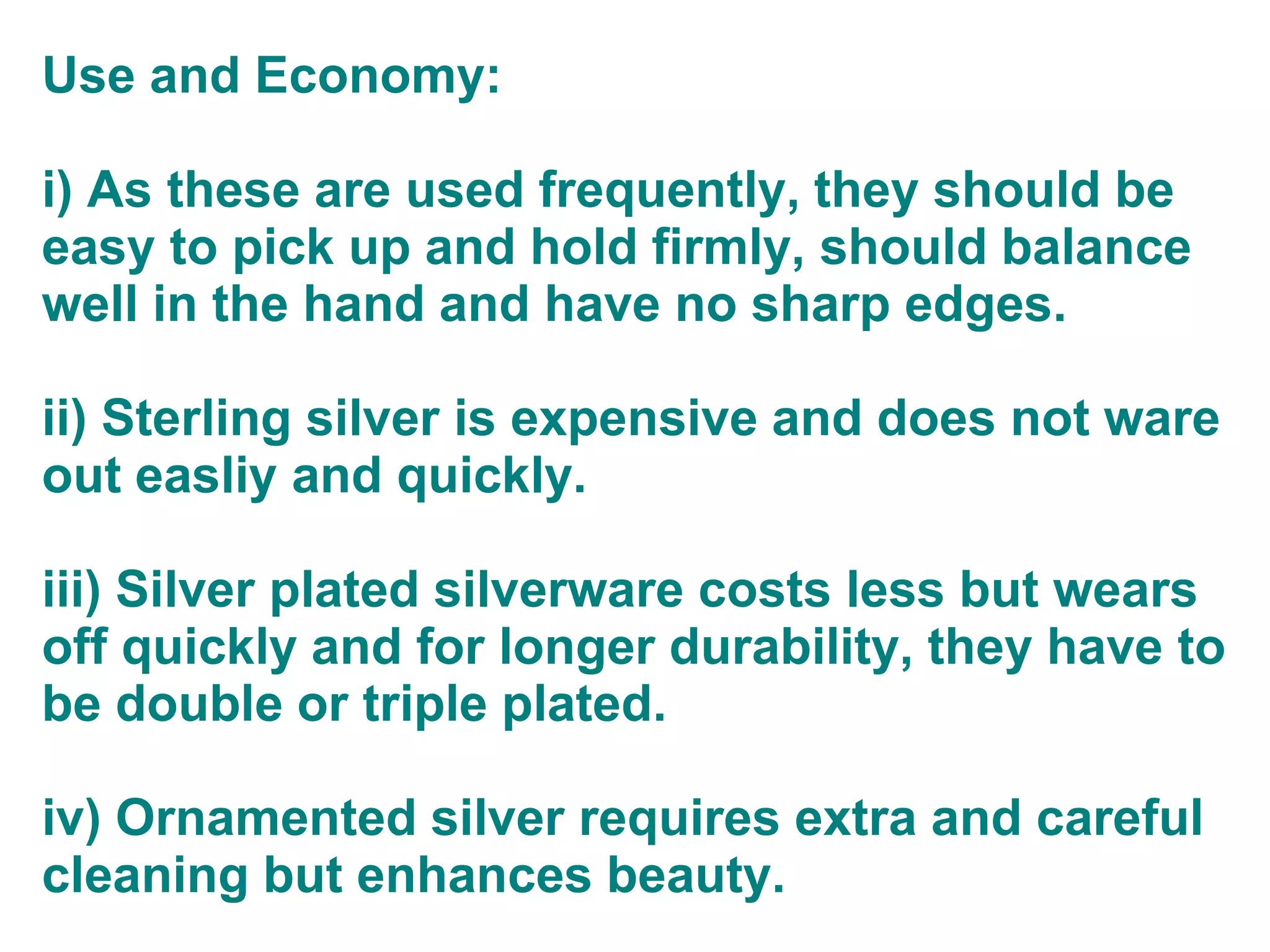 Use and Economy:
i) As these are used frequently, they should be
easy to pick up and hold firmly, should balance
well in the hand and have no sharp edges.
ii) Sterling silver is expensive and does not ware
out easliy and quickly.
iii) Silver plated silverware costs less but wears
off quickly and for longer durability, they have to
be double or triple plated.
iv) Ornamented silver requires extra and careful
cleaning but enhances beauty.
 