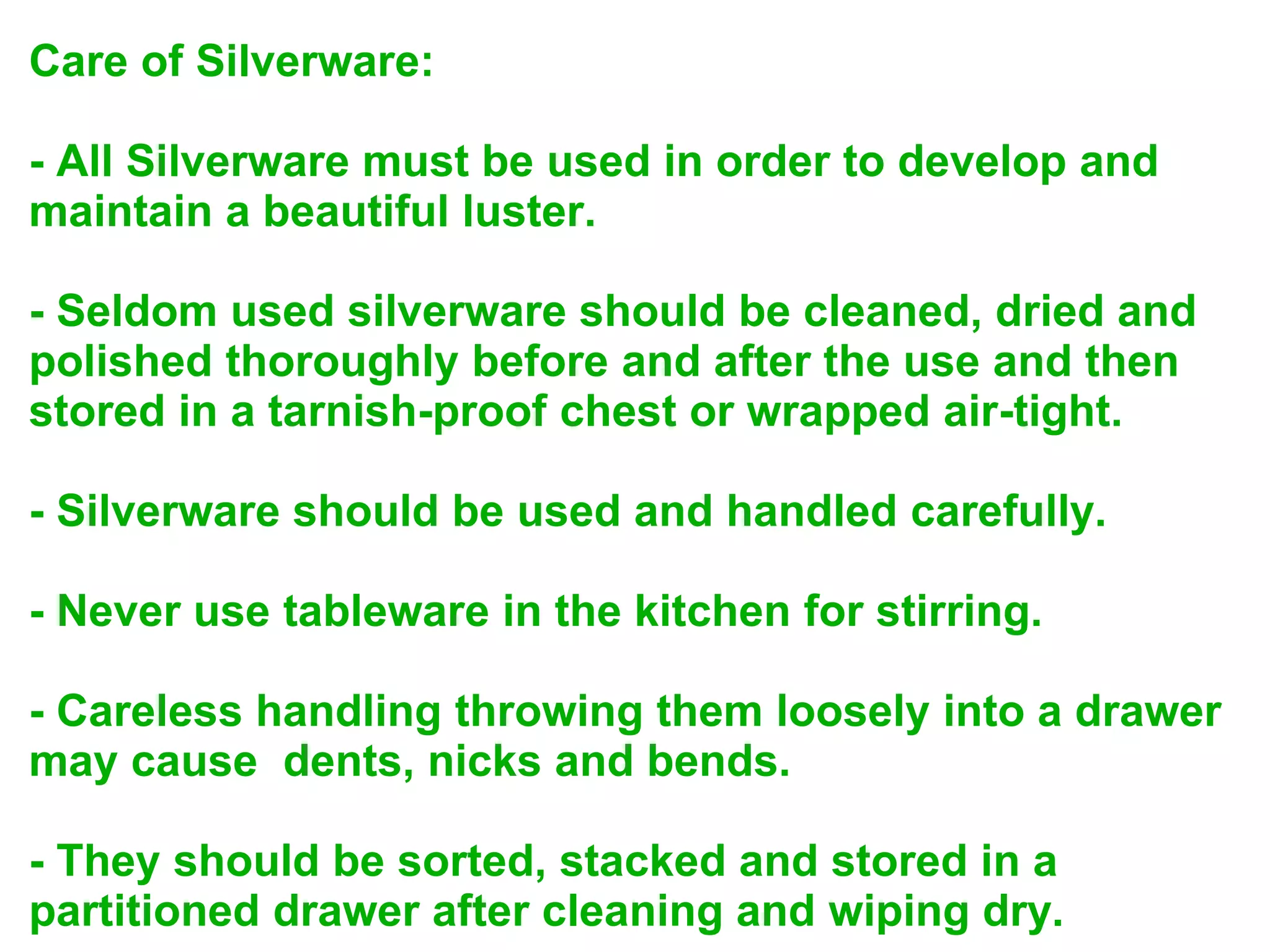 Care of Silverware:
- All Silverware must be used in order to develop and
maintain a beautiful luster.
- Seldom used silverware should be cleaned, dried and
polished thoroughly before and after the use and then
stored in a tarnish-proof chest or wrapped air-tight.
- Silverware should be used and handled carefully.
- Never use tableware in the kitchen for stirring.
- Careless handling throwing them loosely into a drawer
may cause dents, nicks and bends.
- They should be sorted, stacked and stored in a
partitioned drawer after cleaning and wiping dry.
 