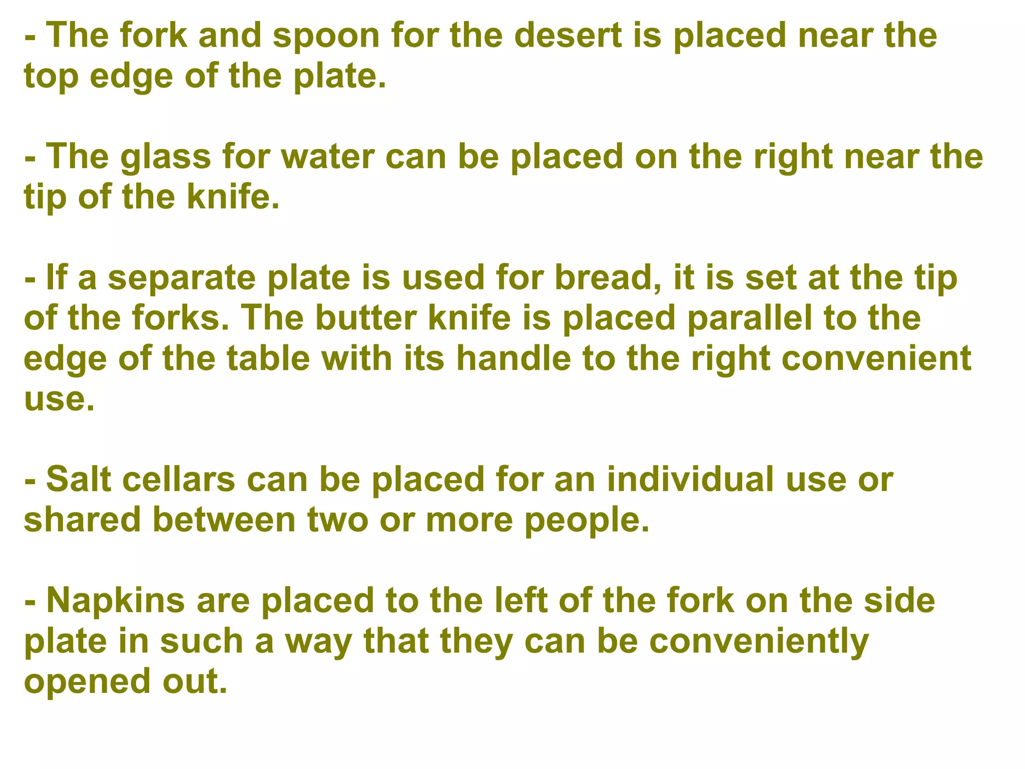 - The fork and spoon for the desert is placed near the
top edge of the plate.
- The glass for water can be placed on the right near the
tip of the knife.
- If a separate plate is used for bread, it is set at the tip
of the forks. The butter knife is placed parallel to the
edge of the table with its handle to the right convenient
use.
- Salt cellars can be placed for an individual use or
shared between two or more people.
- Napkins are placed to the left of the fork on the side
plate in such a way that they can be conveniently
opened out.
 