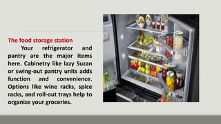 The food storage station
Your refrigerator and
pantry are the major items
here. Cabinetry like lazy Suzan
or swing-out pantry units adds
function and convenience.
Options like wine racks, spice
racks, and roll-out trays help to
organize your groceries.
 