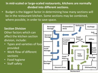 In mid-scaled or large-scaled restaurants, kitchens are normally
divided into different sections.
• Budget is the biggest factor in determining how many sections will
be in the restaurant kitchen. Some sections may be combined,
where possible, in order to save space.
Section Division
Other factors which can
affect the kitchen section
division, include:
• Types and varieties of food
provided
• Work flow of different
sections
• Food hygiene
• Staff safety
Mrs. Himani Nikhil Batheja 10
 