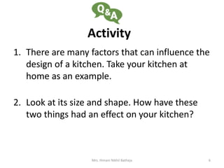 Activity
1. There are many factors that can influence the
design of a kitchen. Take your kitchen at
home as an example.
2. Look at its size and shape. How have these
two things had an effect on your kitchen?
Mrs. Himani Nikhil Batheja 6
 