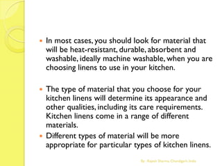  In most cases, you should look for material that
will be heat-resistant, durable, absorbent and
washable, ideally machine washable, when you are
choosing linens to use in your kitchen.
 The type of material that you choose for your
kitchen linens will determine its appearance and
other qualities, including its care requirements.
Kitchen linens come in a range of different
materials.
 Different types of material will be more
appropriate for particular types of kitchen linens.
By : Rajesh Sharma, Chandigarh, India
 