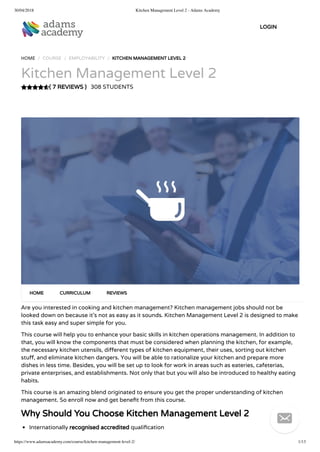 30/04/2018 Kitchen Management Level 2 - Adams Academy
https://www.adamsacademy.com/course/kitchen-management-level-2/ 1/13
( 7 REVIEWS )
HOME / COURSE / EMPLOYABILITY / KITCHEN MANAGEMENT LEVEL 2
Kitchen Management Level 2
308 STUDENTS
Are you interested in cooking and kitchen management? Kitchen management jobs should not be
looked down on because it’s not as easy as it sounds. Kitchen Management Level 2 is designed to make
this task easy and super simple for you.
This course will help you to enhance your basic skills in kitchen operations management. In addition to
that, you will know the components that must be considered when planning the kitchen, for example,
the necessary kitchen utensils, di erent types of kitchen equipment, their uses, sorting out kitchen
stu , and eliminate kitchen dangers. You will be able to rationalize your kitchen and prepare more
dishes in less time. Besides, you will be set up to look for work in areas such as eateries, cafeterias,
private enterprises, and establishments. Not only that but you will also be introduced to healthy eating
habits.
This course is an amazing blend originated to ensure you get the proper understanding of kitchen
management. So enroll now and get bene t from this course.
Why Should You Choose Kitchen Management Level 2
Internationally recognised accredited quali cation
HOME CURRICULUM REVIEWS
LOGIN

 