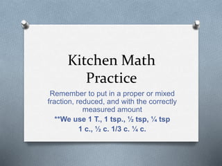 Kitchen Math
Practice
Remember to put in a proper or mixed
fraction, reduced, and with the correctly
measured amount
**We use 1 T., 1 tsp., ½ tsp, ¼ tsp
1 c., ½ c. 1/3 c. ¼ c.
 