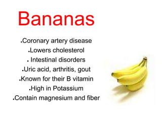 Bananas
●Coronary artery disease
●Lowers cholesterol
● Intestinal disorders
●Uric acid, arthritis, gout
●Known for their B vitamin
●High in Potassium
●Contain magnesium and fiber
 