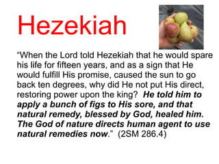 Hezekiah
“When the Lord told Hezekiah that he would spare
his life for fifteen years, and as a sign that He
would fulfill His promise, caused the sun to go
back ten degrees, why did He not put His direct,
restoring power upon the king? He told him to
apply a bunch of figs to His sore, and that
natural remedy, blessed by God, healed him.
The God of nature directs human agent to use
natural remedies now.” (2SM 286.4)
 