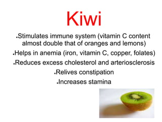 Kiwi
●Stimulates immune system (vitamin C content
almost double that of oranges and lemons)
●Helps in anemia (iron, vitamin C, copper, folates)
●Reduces excess cholesterol and arteriosclerosis
●Relives constipation
●Increases stamina
 
