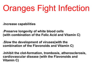 Oranges Fight Infection
●Increase capabilities
●Preserve longevity of white blood cells
(with combination of the Folic Acid and Vitamin C)
●Slow the development of viruses(with the
combination of the Flavonoids and Vitamin C)
●Inhibit the clot-formation, trombosis, atherosclerosis,
cardiovascular disease (with the Flavonoids and
Vitamin C)
 
