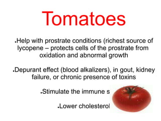 Tomatoes
●Help with prostrate conditions (richest source of
lycopene – protects cells of the prostrate from
oxidation and abnormal growth
●Depurant effect (blood alkalizers), in gout, kidney
failure, or chronic presence of toxins
●Stimulate the immune system
●Lower cholesterol
 