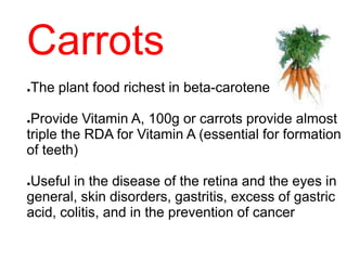 Carrots
●The plant food richest in beta-carotene
●Provide Vitamin A, 100g or carrots provide almost
triple the RDA for Vitamin A (essential for formation
of teeth)
●Useful in the disease of the retina and the eyes in
general, skin disorders, gastritis, excess of gastric
acid, colitis, and in the prevention of cancer
 