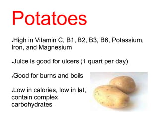 Potatoes
●High in Vitamin C, B1, B2, B3, B6, Potassium,
Iron, and Magnesium
●Juice is good for ulcers (1 quart per day)
●Good for burns and boils
●Low in calories, low in fat,
contain complex
carbohydrates
 
