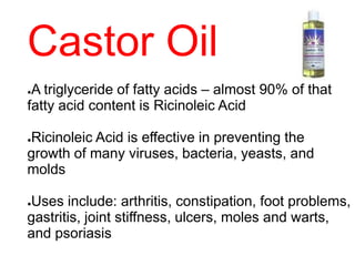 Castor Oil
●A triglyceride of fatty acids – almost 90% of that
fatty acid content is Ricinoleic Acid
●Ricinoleic Acid is effective in preventing the
growth of many viruses, bacteria, yeasts, and
molds
●Uses include: arthritis, constipation, foot problems,
gastritis, joint stiffness, ulcers, moles and warts,
and psoriasis
 