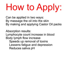 How to Apply:
Can be applied in two ways:
By massage the oil into the skin
By making and applying Castor Oil packs
Absorption results:
Lymphocyte count increase in blood
Body lymph flow increase
Speeds up removal of toxins
Lessens fatigue and depression
Reduces saliva pH
 
