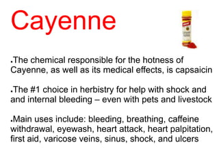 Cayenne
●The chemical responsible for the hotness of
Cayenne, as well as its medical effects, is capsaicin
●The #1 choice in herbistry for help with shock and
and internal bleeding – even with pets and livestock
●Main uses include: bleeding, breathing, caffeine
withdrawal, eyewash, heart attack, heart palpitation,
first aid, varicose veins, sinus, shock, and ulcers
 