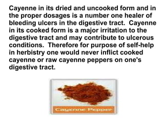 Cayenne in its dried and uncooked form and in
the proper dosages is a number one healer of
bleeding ulcers in the digestive tract. Cayenne
in its cooked form is a major irritation to the
digestive tract and may contribute to ulcerous
conditions. Therefore for purpose of self-help
in herbistry one would never inflict cooked
cayenne or raw cayenne peppers on one's
digestive tract.
 