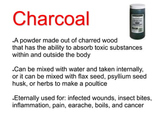Charcoal
●A powder made out of charred wood
that has the ability to absorb toxic substances
within and outside the body
●Can be mixed with water and taken internally,
or it can be mixed with flax seed, psyllium seed
husk, or herbs to make a poultice
●Eternally used for: infected wounds, insect bites,
inflammation, pain, earache, boils, and cancer
 