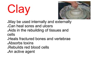 Clay
●May be used internally and externally
●Can heal sores and ulcers
●Aids in the rebuilding of tissues and
cells
●Heals fractured bones and vertebrae
●Absorbs toxins
●Rebuilds red blood cells
●An active agent
 