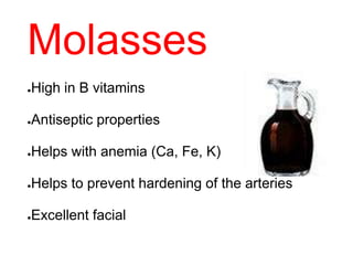 Molasses
●High in B vitamins
●Antiseptic properties
●Helps with anemia (Ca, Fe, K)
●Helps to prevent hardening of the arteries
●Excellent facial
 