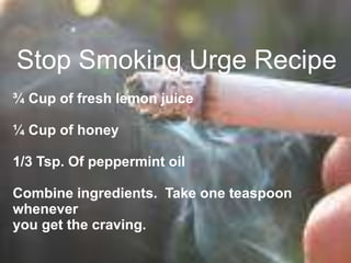 Stop Smoking Urge Recipe
¾ Cup of fresh lemon juice
¼ Cup of honey
1/3 Tsp. Of peppermint oil
Combine ingredients. Take one teaspoon
whenever
you get the craving.
 