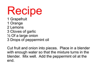 Recipe
1 Grapefruit
1 Orange
2 Lemons
3 Cloves of garlic
½ Of a large onion
3 Drops of peppermint oil
Cut fruit and onion into pieces. Place in a blender
with enough water so that the mixture turns in the
blender. Mix well. Add the peppermint oil at the
end.
 