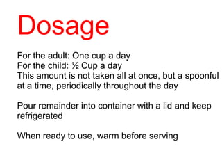 Dosage
For the adult: One cup a day
For the child: ½ Cup a day
This amount is not taken all at once, but a spoonful
at a time, periodically throughout the day
Pour remainder into container with a lid and keep
refrigerated
When ready to use, warm before serving
 
