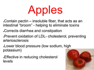 ●Contain pectin – insoluble fiber, that acts as an
intestinal “broom” - helping to eliminate toxins
●Corrects diarrhea and constipation
●Prevent oxidation of LDL- cholesterol, preventing
arteriosclerosis
●Lower blood pressure (low sodium, high
potassium)
●Effective in reducing cholesterol
levels
Apples
 
