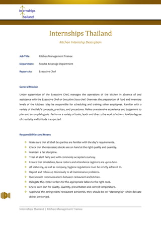 Internships Thailand | Kitchen Management Trainee
1
Internships Thailand
Kitchen Internship Description
Job Title: Kitchen Management Trainee
Department: Food & Beverage Department
Reports to: Executive Chef
General Mission
Under supervision of the Executive Chef, manages the operations of the kitchen in absence of and
assistance with the Executive Chef or Executive Sous-chef. Oversees the preparation of food and inventory
levels of the kitchen. May be responsible for scheduling and training other employees. Familiar with a
variety of the field's concepts, practices, and procedures. Relies on extensive experience and judgement to
plan and accomplish goals. Performs a variety of tasks, leads and directs the work of others. A wide degree
of creativity and latitude is expected.
Responsibilities and Means
 Make sure that all chef des parties are familiar with the day's requirements.
 Check that the necessary stocks are on hand at the right quality and quantity.
 Maintain a fair discipline.
 Treat all staff fairly and with commonly accepted courtesy.
 Ensure that timetables, leave rosters and attendance registers are up-to-date.
 All statutory, as well as company, hygiene regulations must be strictly adhered to.
 Report and follow up timorously to all maintenance problems.
 Run smooth communications between restaurant and kitchen.
 Delegate the correct orders for the appropriate tables to the right cook.
 Check each dish for quality, quantity, presentation and correct temperature.
 Supervise the dining room/ restaurant personnel, they should be on "standing by" when delicate
dishes are served.
 