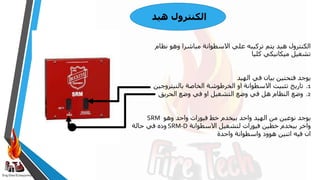 Eng:Diaa ELbayyomy
‫هيد‬ ‫الكنترول‬
‫نظام‬ ‫وهو‬ ‫مباشرا‬ ‫االسطوانة‬ ‫علي‬ ‫تركيبه‬ ‫يتم‬ ‫هيد‬ ‫الكنترول‬
‫كليا‬ ‫ميكانيكي‬ ‫تشغيل‬
‫في‬ ‫بيان‬ ‫فتحتين‬ ‫يوجد‬
‫الهيد‬
.1
‫تاريخ‬
‫بالنيتروجين‬ ‫الخاصة‬ ‫الخرطوشة‬ ‫او‬ ‫االسطوانة‬ ‫تثبيت‬
.2
‫الحريق‬ ‫وضع‬ ‫في‬ ‫او‬ ‫التشغيل‬ ‫وضع‬ ‫في‬ ‫هل‬ ‫النظام‬ ‫وضع‬
‫وهو‬ ‫واحد‬ ‫فيوزات‬ ‫خط‬ ‫بيخدم‬ ‫واحد‬ ‫الهيد‬ ‫من‬ ‫نوعين‬ ‫يوجد‬
SRM
‫االسطوانة‬ ‫لتشغيل‬ ‫فيوزات‬ ‫خطين‬ ‫بيخدم‬ ‫واخر‬
SRM-D
‫وده‬
‫حالة‬ ‫في‬
‫واحدة‬ ‫واسطوانة‬ ‫هوود‬ ‫اتنين‬ ‫فيه‬ ‫ان‬
 