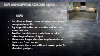 • Do allow at least 120mm between units places
on opposite walls
 Try to position the hob and the sink on the
same unit run .
• Position the sink near a window to take
advantage of natural light .
• Make sure larger electrical appliances have
their own fused socket.
• Make sure there are sufficient power point for
electrical gadgets.
 