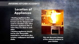 1.Heating appliances like
microwave ovens, ovens and
burners can be dangerous if
used in a location near other
electronic appliances like or
when they are close to each
other.
2.Heating appliances should
not be near flammable
materials or wall decors like
curtains, wallpapers and table
cloths.
Location of
Appliances
This can decrease chances
of fire related accidents in
your kitchen.
 