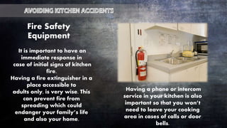 Fire Safety
Equipment
It is important to have an
immediate response in
case of initial signs of kitchen
fire.
Having a fire extinguisher in a
place accessible to
adults only, is very wise. This
can prevent fire from
spreading which could
endanger your family’s life
and also your home.
Having a phone or intercom
service in your kitchen is also
important so that you won’t
need to leave your cooking
area in cases of calls or door
bells.
 