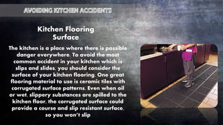 Kitchen Flooring
Surface
The kitchen is a place where there is possible
danger everywhere. To avoid the most
common accident in your kitchen which is
slips and slides, you should consider the
surface of your kitchen flooring. One great
flooring material to use is ceramic tiles with
corrugated surface patterns. Even when oil
or wet, slippery substances are spilled to the
kitchen floor, the corrugated surface could
provide a course and slip resistant surface,
so you won’t slip
 