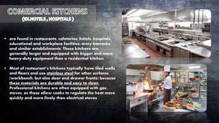  are found in restaurants, cafeterias, hotels, hospitals,
educational and workplace facilities, army barracks,
and similar establishments. These kitchens are
generally larger and equipped with bigger and more
heavy-duty equipment than a residential kitchen.
 Most of restaurant’s kitchens typically have tiled walls
and floors and use stainless steel for other surfaces
(workbench, but also door and drawer fronts) because
these materials are durable and easy to clean.
Professional kitchens are often equipped with gas
stoves, as these allow cooks to regulate the heat more
quickly and more finely than electrical stoves
 